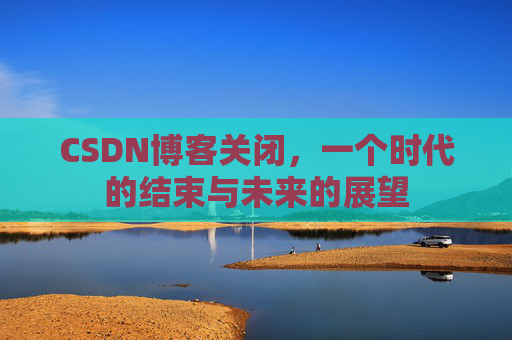 CSDN博客关闭，一个时代的结束与未来的展望